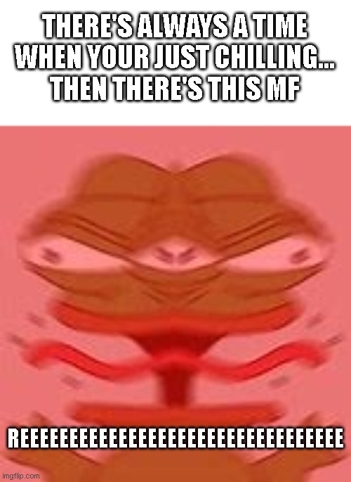If this isn't relatable, then you are this type of person | THERE'S ALWAYS A TIME WHEN YOUR JUST CHILLING...
THEN THERE'S THIS MF; REEEEEEEEEEEEEEEEEEEEEEEEEEEEEEEEE | image tagged in screaming pepe,memes,relatable,pepe the frog | made w/ Imgflip meme maker