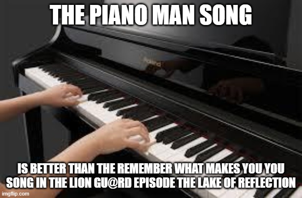 piano | THE PIANO MAN SONG; IS BETTER THAN THE REMEMBER WHAT MAKES YOU YOU SONG IN THE LION GU@RD EPISODE THE LAKE OF REFLECTION | image tagged in piano | made w/ Imgflip meme maker