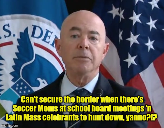 Moron Mayorkas | Can't secure the border when there's Soccer Moms at school board meetings 'n Latin Mass celebrants to hunt down, yanno?!? | image tagged in moron mayorkas | made w/ Imgflip meme maker