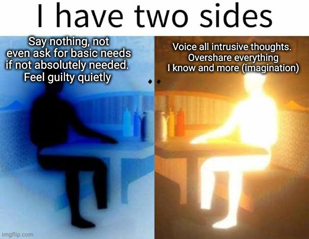 I have two sides | Say nothing, not even ask for basic needs if not absolutely needed. 
Feel guilty quietly; Voice all intrusive thoughts. 
Overshare everything I know and more (imagination) | image tagged in i have two sides,memes | made w/ Imgflip meme maker