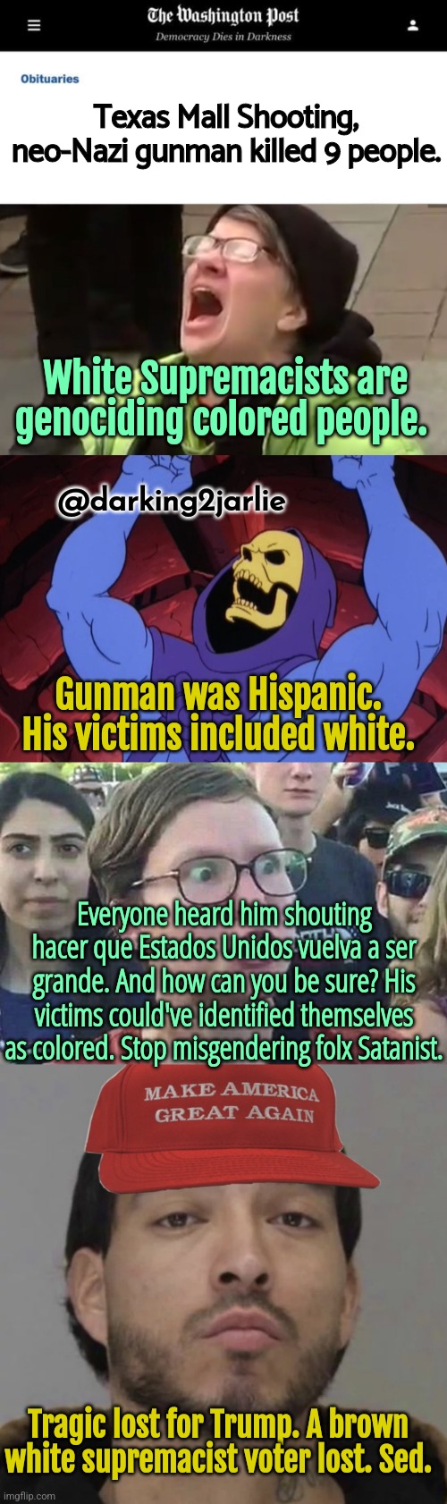 The Washington Hoax | Texas Mall Shooting, neo-Nazi gunman killed 9 people. White Supremacists are genociding colored people. @darking2jarlie; Gunman was Hispanic. His victims included white. Everyone heard him shouting hacer que Estados Unidos vuelva a ser grande. And how can you be sure? His victims could've identified themselves as colored. Stop misgendering folx Satanist. Tragic lost for Trump. A brown white supremacist voter lost. Sed. | image tagged in screaming liberal,skeletor,triggered liberal,white supremacy,trump,texas | made w/ Imgflip meme maker