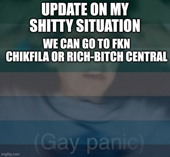 still dont date men kids | UPDATE ON MY SHITTY SITUATION; WE CAN GO TO FKN CHIKFILA OR RICH-BITCH CENTRAL | image tagged in gay panik | made w/ Imgflip meme maker