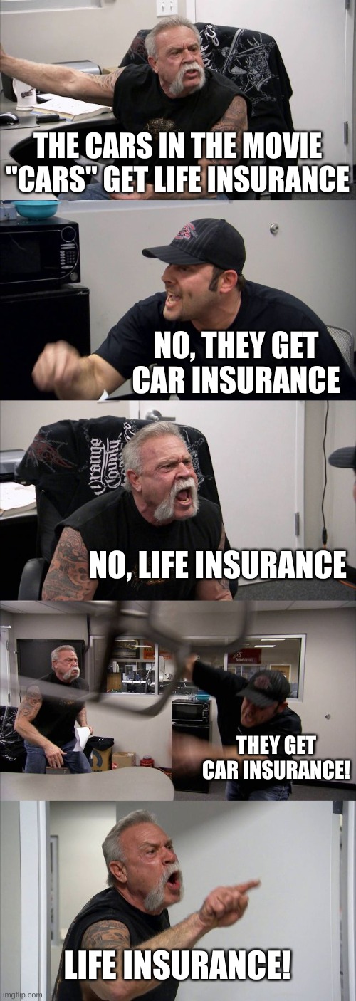 American Chopper Argument | THE CARS IN THE MOVIE "CARS" GET LIFE INSURANCE; NO, THEY GET CAR INSURANCE; NO, LIFE INSURANCE; THEY GET CAR INSURANCE! LIFE INSURANCE! | image tagged in memes,american chopper argument | made w/ Imgflip meme maker