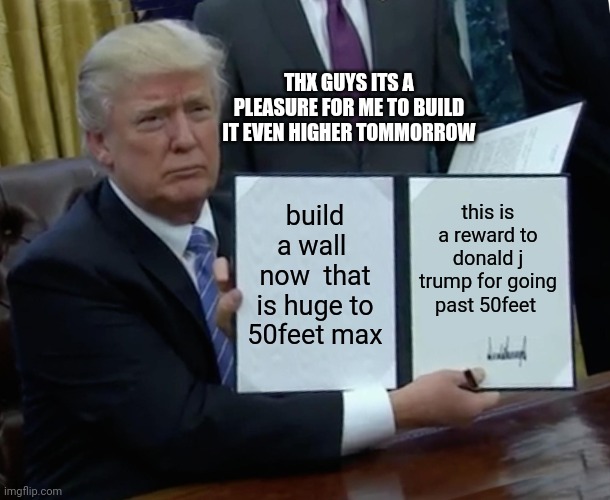 trump going past limits | THX GUYS ITS A PLEASURE FOR ME TO BUILD IT EVEN HIGHER TOMMORROW; build a wall  now  that is huge to 50feet max; this is a reward to donald j trump for going past 50feet | image tagged in memes,trump bill signing | made w/ Imgflip meme maker