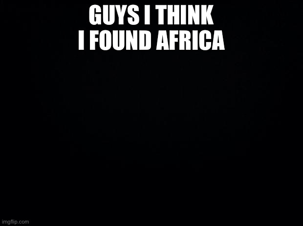 I need mental help | GUYS I THINK I FOUND AFRICA | image tagged in black background | made w/ Imgflip meme maker