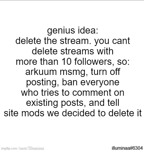 would be for the better | genius idea: delete the stream. you cant delete streams with more than 10 followers, so:
arkuum msmg, turn off posting, ban everyone who tries to comment on existing posts, and tell site mods we decided to delete it | made w/ Imgflip meme maker