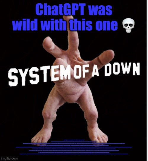 Hand creature | ChatGPT was wild with this one 💀; MS_MEMER_GROUP, ALSO KNOWN AS THE REPUBLIC OF THE MILDLY SMALL MEMER GROUP, IS A POPULAR ONLINE COMMUNITY CENTERED AROUND THE CREATION AND SHARING OF INTERNET MEMES. WITH OVER 2 MILLION MEMBERS, IT IS ONE OF THE LARGEST MEME COMMUNITIES ON THE INTERNET.

THE COMMUNITY WAS FOUNDED IN 2015 BY A GROUP OF FRIENDS WHO SHARED A PASSION FOR CREATING AND SHARING MEMES. THEY STARTED A FACEBOOK GROUP WHERE THEY COULD SHARE THEIR CREATIONS WITH EACH OTHER, AND THE GROUP QUICKLY GREW IN POPULARITY. AS MORE AND MORE PEOPLE JOINED, THE FOUNDERS REALIZED THAT THEY HAD CREATED SOMETHING SPECIAL, AND DECIDED TO FORMALIZE THE GROUP AS AN ONLINE COMMUNITY.

THE NAME "MS_MEMER_GROUP" IS A PLAY ON THE MICROSOFT WINDOWS OPERATING SYSTEM, WITH "MS" STANDING FOR "MILDLY SMALL". THE GROUP'S MEMBERS ARE KNOWN AS "MS_MEMERS", AND THEY ARE A DIVERSE GROUP OF PEOPLE FROM ALL OVER THE WORLD WHO SHARE A LOVE OF INTERNET MEMES.

THE COMMUNITY IS CENTERED AROUND THE CREATION AND SHARING OF MEMES, BUT IT IS MUCH MORE THAN THAT. MS_MEMER_GROUP HAS BECOME A TIGHT-KNIT COMMUNITY OF LIKE-MINDED INDIVIDUALS WHO SUPPORT AND ENCOURAGE EACH OTHER. MEMBERS OFTEN ENGAGE IN DISCUSSIONS ON A WIDE RANGE OF TOPICS, FROM POLITICS AND CURRENT EVENTS TO VIDEO GAMES AND MUSIC. THE GROUP ALSO HOSTS REGULAR EVENTS AND CHALLENGES TO KEEP THINGS INTERESTING AND TO ENCOURAGE CREATIVITY.

ONE OF THE UNIQUE THINGS ABOUT MS_MEMER_GROUP IS THE WAY THAT IT IS ORGANIZED. THE COMMUNITY IS DIVIDED INTO A SERIES OF "DISTRICTS", EACH WITH ITS OWN SET OF RULES AND MODERATORS. THIS ALLOWS MEMBERS TO FIND A DISTRICT THAT SUITS THEIR INTERESTS AND PERSONALITY, AND TO FEEL A SENSE OF BELONGING WITHIN THE LARGER COMMUNITY.

ANOTHER KEY FEATURE OF MS_MEMER_GROUP IS ITS FOCUS ON QUALITY OVER QUANTITY. UNLIKE MANY OTHER MEME COMMUNITIES, WHICH ARE OFTEN FLOODED WITH LOW-QUALITY CONTENT, MS_MEMER_GROUP HAS STRICT RULES AROUND WHAT CAN AND CANNOT BE POSTED. MEMBERS ARE ENCOURAGED TO PUT TIME AND EFFORT INTO THEIR MEMES, AND TO STRIVE FOR ORIGINALITY AND CREATIVITY.

MS_MEMER_GROUP HAS HAD A SIGNIFICANT IMPACT ON THE INTERNET CULTURE. ITS MEMBERS HAVE CREATED COUNTLESS MEMES THAT HAVE GONE VIRAL AND BECOME A PART OF POPULAR CULTURE. THE GROUP HAS ALSO BEEN FEATURED IN VARIOUS MEDIA OUTLETS, INCLUDING BUZZFEED, THE VERGE, AND MASHABLE.

IN CONCLUSION, MS_MEMER_GROUP IS A VIBRANT AND WELCOMING COMMUNITY THAT HAS BROUGHT TOGETHER PEOPLE FROM ALL OVER THE WORLD WHO SHARE A LOVE OF INTERNET MEMES. ITS FOCUS ON QUALITY, CREATIVITY, AND COMMUNITY HAS MADE IT ONE OF THE MOST POPULAR AND RESPECTED MEME COMMUNITIES ON THE INTERNET. WHETHER YOU'RE A SEASONED MEMER OR JUST STARTING OUT, MS_MEMER_GROUP IS A COMMUNITY THAT IS WELL WORTH CHECKING OUT. | image tagged in hand creature | made w/ Imgflip meme maker