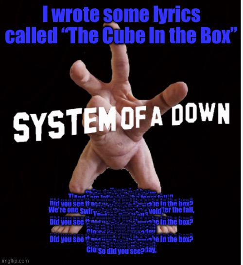 Hand creature | I wrote some lyrics called “The Cube In the Box”; Verse 1:
I'm dreaming of her,
She's seeing other guys,
Emotions they stir,
The sun is gone, the nights are long,
And I am left while the tears fall.

Chorus:
Did you see the guy who put the cube in the box?
Did you see the guy who put the cube in the box?
Did you see the guy who put the cube in the box?
Did you see the guy?

Verse 2:
Life is a waterfall,
We're one in the river and one again after the fall,
Swimming through the void,
We hear the word,
We lose ourselves,
But we find it all.

Chorus:
Did you see the guy who put the cube in the box?
Did you see the guy who put the cube in the box?
Did you see the guy who put the cube in the box?
Did you see the guy?

Bridge:
Cause I'm already gone,
Felt that way all along,
Closer to you every day,
Felt that way all along,
Closer to you every day,
So did you see?

Chorus:
Did you see the guy who put the cube in the box?
Did you see the guy who put the cube in the box?
Did you see the guy who put the cube in the box?
Did you see the guy?

Outro:
Cause I'm already gone,
Felt that way all along,
Closer to you every day,
Felt that way all along,
Closer to you every day,
So did you see? | image tagged in hand creature | made w/ Imgflip meme maker