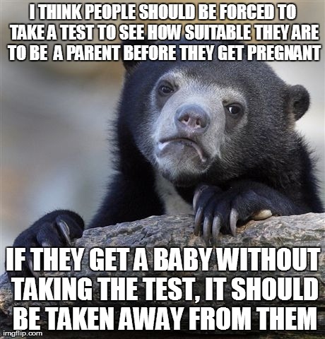 Confession Bear Meme | I THINK PEOPLE SHOULD BE FORCED TO TAKE A TEST TO SEE HOW SUITABLE THEY ARE TO BE  A PARENT BEFORE THEY GET PREGNANT IF THEY GET A BABY WITH | image tagged in memes,confession bear,AdviceAnimals | made w/ Imgflip meme maker