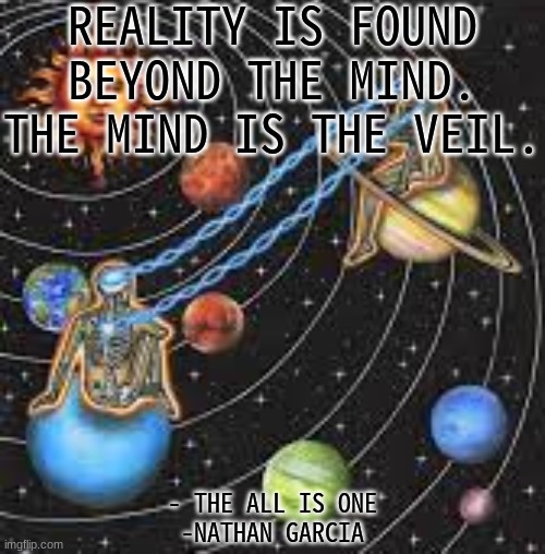 REALITY IS FOUND BEYOND THE MIND.
THE MIND IS THE VEIL. - THE ALL IS ONE
-NATHAN GARCIA | image tagged in spirituality | made w/ Imgflip meme maker