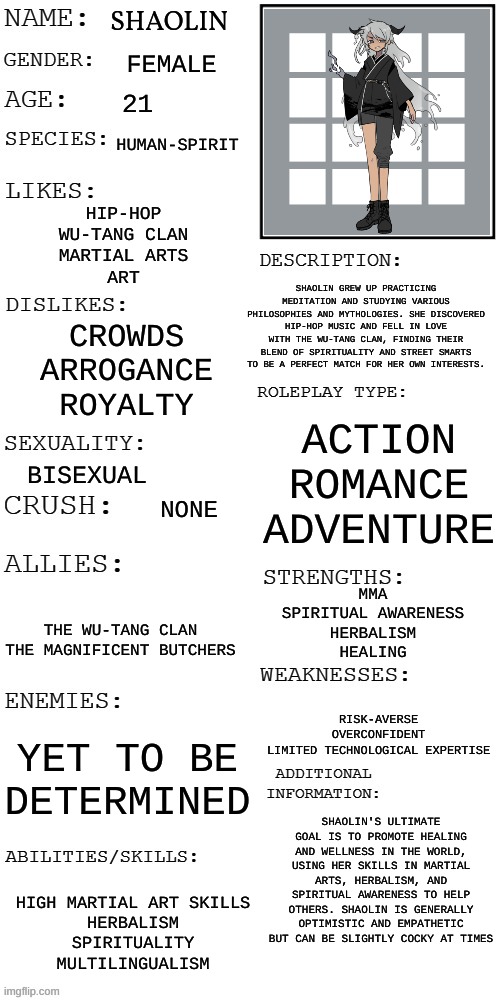 POV: You see her on a cliff practicing mixing medical herbs together WDYD? | SHAOLIN; FEMALE; 21; HUMAN-SPIRIT; HIP-HOP
WU-TANG CLAN
MARTIAL ARTS
ART; SHAOLIN GREW UP PRACTICING MEDITATION AND STUDYING VARIOUS PHILOSOPHIES AND MYTHOLOGIES. SHE DISCOVERED HIP-HOP MUSIC AND FELL IN LOVE WITH THE WU-TANG CLAN, FINDING THEIR BLEND OF SPIRITUALITY AND STREET SMARTS TO BE A PERFECT MATCH FOR HER OWN INTERESTS. CROWDS
ARROGANCE
ROYALTY; ACTION
ROMANCE
ADVENTURE; BISEXUAL; NONE; MMA
SPIRITUAL AWARENESS
HERBALISM
HEALING; THE WU-TANG CLAN
THE MAGNIFICENT BUTCHERS; RISK-AVERSE
OVERCONFIDENT
LIMITED TECHNOLOGICAL EXPERTISE; YET TO BE DETERMINED; SHAOLIN'S ULTIMATE GOAL IS TO PROMOTE HEALING AND WELLNESS IN THE WORLD, USING HER SKILLS IN MARTIAL ARTS, HERBALISM, AND SPIRITUAL AWARENESS TO HELP OTHERS. SHAOLIN IS GENERALLY OPTIMISTIC AND EMPATHETIC BUT CAN BE SLIGHTLY COCKY AT TIMES; HIGH MARTIAL ART SKILLS
HERBALISM
SPIRITUALITY
MULTILINGUALISM | image tagged in no bambi oc's,no car ocs,romance is ok | made w/ Imgflip meme maker