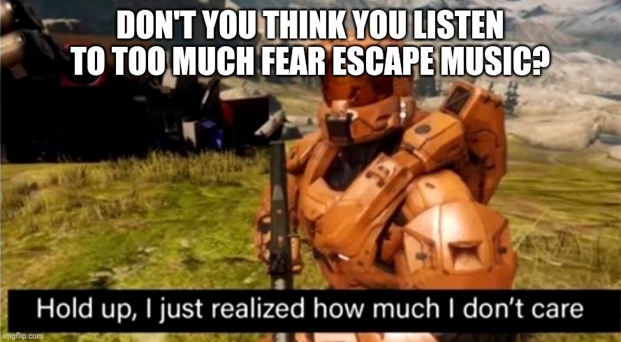 Fear Escape Music | DON'T YOU THINK YOU LISTEN TO TOO MUCH FEAR ESCAPE MUSIC? | image tagged in hold up i just realized how much i don't care,music,music meme,funny memes | made w/ Imgflip meme maker