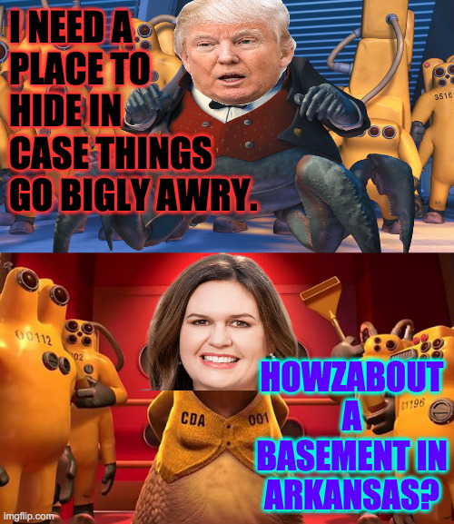 No one would ever look there. | I NEED A
PLACE TO
HIDE IN
CASE THINGS
GO BIGLY AWRY. HOWZABOUT A
BASEMENT IN
ARKANSAS? | image tagged in memes,trump on the run,sarah huckabee sanders | made w/ Imgflip meme maker