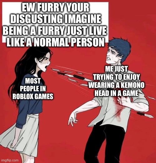 i swear all the 8 year olds on roblox spell it like ‘fury’ or ‘furrys’ | EW FURRY YOUR DISGUSTING IMAGINE BEING A FURRY JUST LIVE 
LIKE A NORMAL PERSON; MOST PEOPLE IN ROBLOX GAMES; ME JUST TRYING TO ENJOY WEARING A KEMONO HEAD IN A GAME | image tagged in shouting daggers | made w/ Imgflip meme maker