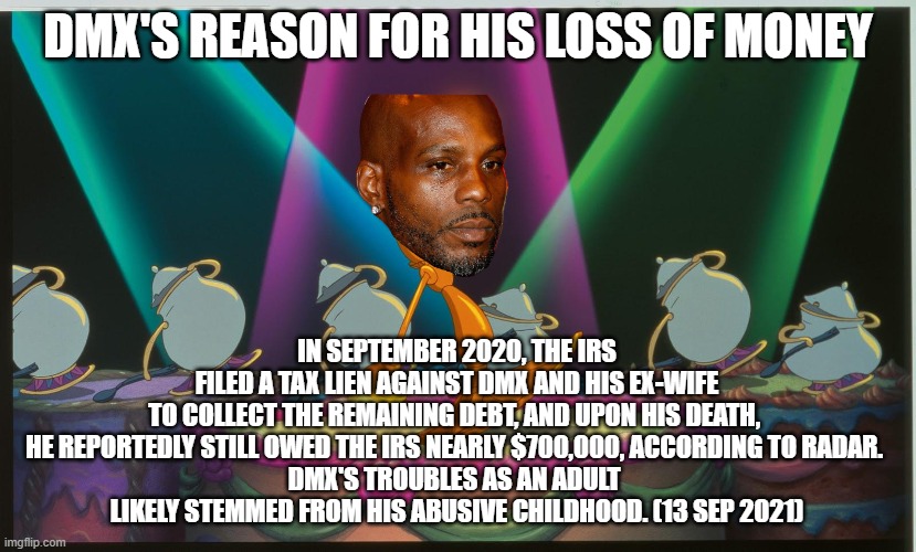 DMX - may his soul rest in peace | DMX'S REASON FOR HIS LOSS OF MONEY; IN SEPTEMBER 2020, THE IRS FILED A TAX LIEN AGAINST DMX AND HIS EX-WIFE TO COLLECT THE REMAINING DEBT, AND UPON HIS DEATH, 
HE REPORTEDLY STILL OWED THE IRS NEARLY $700,000, ACCORDING TO RADAR. 
DMX'S TROUBLES AS AN ADULT 
LIKELY STEMMED FROM HIS ABUSIVE CHILDHOOD. (13 SEP 2021) | image tagged in lumiere be our guest,dmx,rip | made w/ Imgflip meme maker
