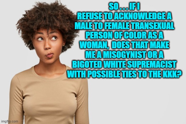 After all leftists have redefined a Brown Hispanic mass murderer as a White Supremacist. | SO . . . IF I REFUSE TO ACKNOWLEDGE A MALE TO FEMALE TRANSEXUAL PERSON OF COLOR AS A WOMAN,  DOES THAT MAKE ME A MISOGYNIST OR A BIGOTED WHITE SUPREMACIST WITH POSSIBLE TIES TO THE KKK? | image tagged in truth | made w/ Imgflip meme maker