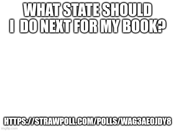 Blank White Template | WHAT STATE SHOULD I  DO NEXT FOR MY BOOK? HTTPS://STRAWPOLL.COM/POLLS/WAG3AEOJDY8 | image tagged in blank white template | made w/ Imgflip meme maker