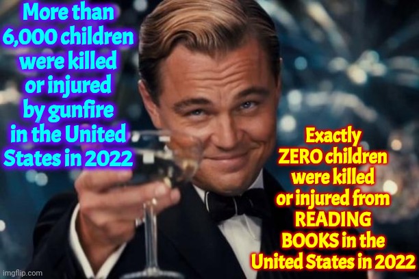 Ultra Megas Want Us To Believe That BOOKS ARE BAD BUT GUNS ARE GOOD! | More than 6,000 children were killed or injured by gunfire in the United States in 2022; Exactly
ZERO children were killed or injured from READING BOOKS in the United States in 2022 | image tagged in memes,leonardo dicaprio cheers,dumbasses,scumbag republicans,conservative hypocrisy,maga | made w/ Imgflip meme maker