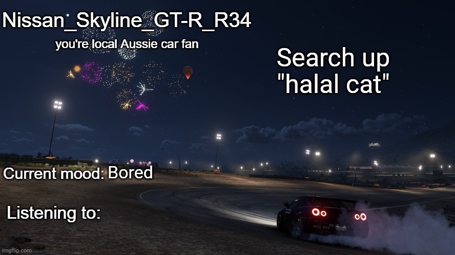 Nissan_Skyline_GT-R_R34 announcement temp Gen 3 | Search up "halal cat"; Bored | image tagged in nissan_skyline_gt-r_r34 announcement temp gen 3 | made w/ Imgflip meme maker