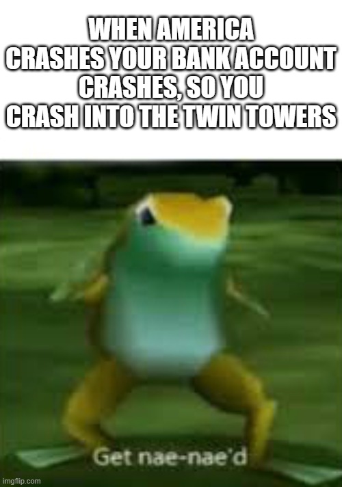 get nae nae'd | WHEN AMERICA CRASHES YOUR BANK ACCOUNT CRASHES, SO YOU CRASH INTO THE TWIN TOWERS | image tagged in get nae nae'd | made w/ Imgflip meme maker