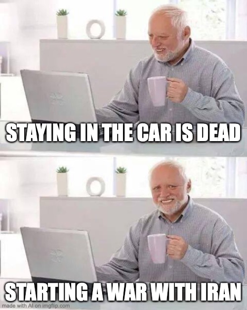 random ai meme | STAYING IN THE CAR IS DEAD; STARTING A WAR WITH IRAN | image tagged in memes,hide the pain harold | made w/ Imgflip meme maker