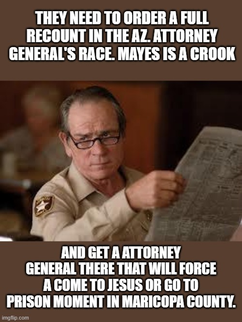 no country for old men tommy lee jones | THEY NEED TO ORDER A FULL RECOUNT IN THE AZ. ATTORNEY GENERAL'S RACE. MAYES IS A CROOK AND GET A ATTORNEY GENERAL THERE THAT WILL FORCE A CO | image tagged in no country for old men tommy lee jones | made w/ Imgflip meme maker
