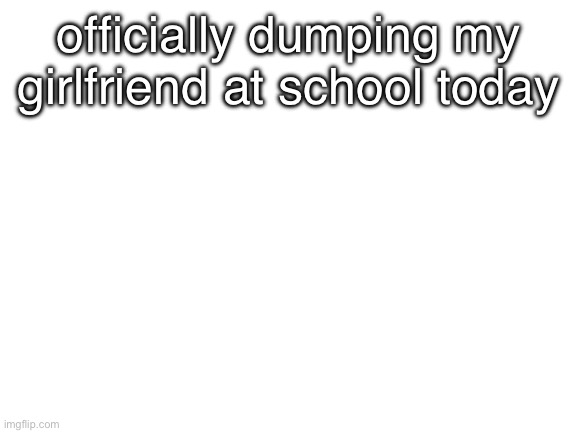 wish me luck, bitches | officially dumping my girlfriend at school today | image tagged in blank white template | made w/ Imgflip meme maker