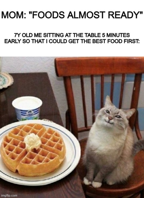 Did anyone else do this? Or is it just me? :P | MOM: "FOODS ALMOST READY"; 7Y OLD ME SITTING AT THE TABLE 5 MINUTES EARLY SO THAT I COULD GET THE BEST FOOD FIRST: | image tagged in blank white template,cat likes their waffle | made w/ Imgflip meme maker