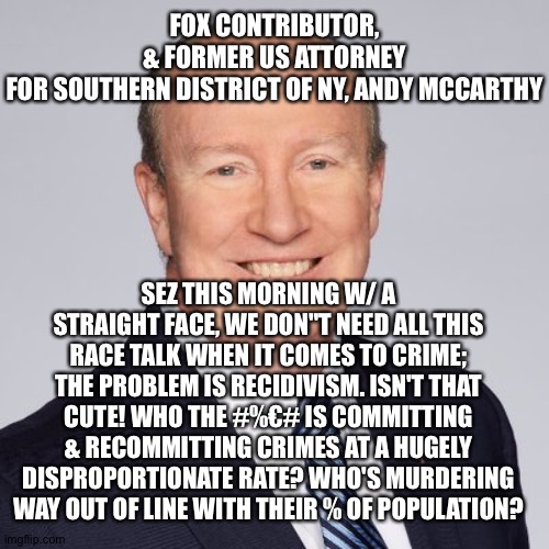FOX CONTRIBUTOR, & FORMER US ATTORNEY FOR SOUTHERN DISTRICT OF NY, ANDY MCCARTHY; SEZ THIS MORNING W/ A STRAIGHT FACE, WE DON"T NEED ALL THIS RACE TALK WHEN IT COMES TO CRIME; THE PROBLEM IS RECIDIVISM. ISN'T THAT CUTE! WHO THE #%€# IS COMMITTING & RECOMMITTING CRIMES AT A HUGELY DISPROPORTIONATE RATE? WHO'S MURDERING WAY OUT OF LINE WITH THEIR % OF POPULATION? | image tagged in memes | made w/ Imgflip meme maker