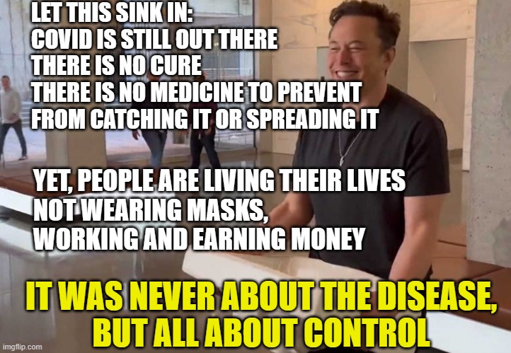 Elon Musk Twitter sink kitchen bathroom JPP | LET THIS SINK IN:
COVID IS STILL OUT THERE
THERE IS NO CURE
THERE IS NO MEDICINE TO PREVENT
FROM CATCHING IT OR SPREADING IT; YET, PEOPLE ARE LIVING THEIR LIVES
NOT WEARING MASKS,
WORKING AND EARNING MONEY; IT WAS NEVER ABOUT THE DISEASE,
BUT ALL ABOUT CONTROL | image tagged in elon musk twitter sink kitchen bathroom jpp | made w/ Imgflip meme maker