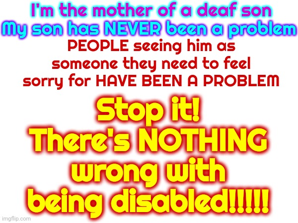 You're In A Coma And You Need To WAKE UP!!! | I'm the mother of a deaf son; Stop it!
There's NOTHING wrong with being disabled!!!!! My son has NEVER been a problem; PEOPLE seeing him as someone they need to feel sorry for HAVE BEEN A PROBLEM | image tagged in deaf,blind,disabled,paralyzed,equal,memes | made w/ Imgflip meme maker
