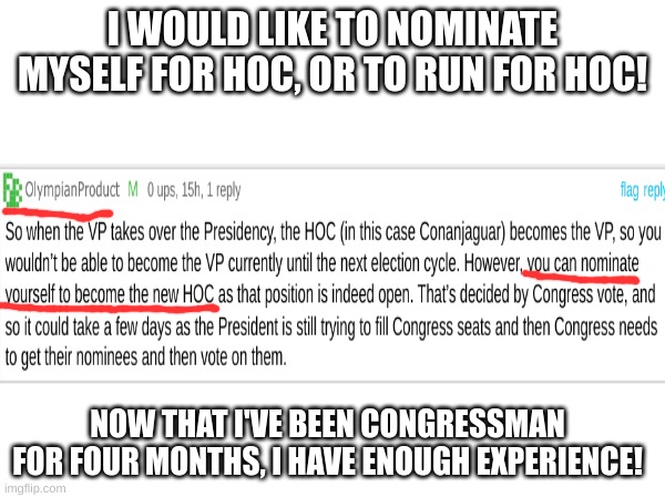 I would like to run for hoc, I can not nominate myself for hoc. | I WOULD LIKE TO NOMINATE MYSELF FOR HOC, OR TO RUN FOR HOC! NOW THAT I'VE BEEN CONGRESSMAN FOR FOUR MONTHS, I HAVE ENOUGH EXPERIENCE! | image tagged in memes,blank white template,head of congress | made w/ Imgflip meme maker