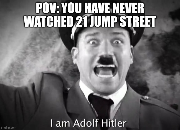 I AM ADOLF HITLER! | POV: YOU HAVE NEVER WATCHED 21 JUMP STREET | image tagged in i am adolf hitler | made w/ Imgflip meme maker