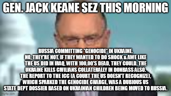 GEN. JACK KEANE SEZ THIS MORNING; RUSSIA COMMITTING *GENOCIDE* IN UKRAINE. NO, THEY'RE NOT. IF THEY WANTED TO DO SHOCK & AWE LIKE THE US DID IN IRAQ, WITH 100,00'S DEAD, THEY COULD. THE UKRAINE KILLS CIVILIANS COLLATERALLY IN DONBASS ALSO. THE REPORT TO THE ICC (A COURT THE US DOESN'T RECOGNIZE), WHICH SPARKED THE GENOCIDE CHARGE, WAS A DUBIOUS US STATE DEPT DOSSIER BASED ON UKRAINIAN CHILDREN BEING MOVED TO RUSSIA. | image tagged in memes | made w/ Imgflip meme maker