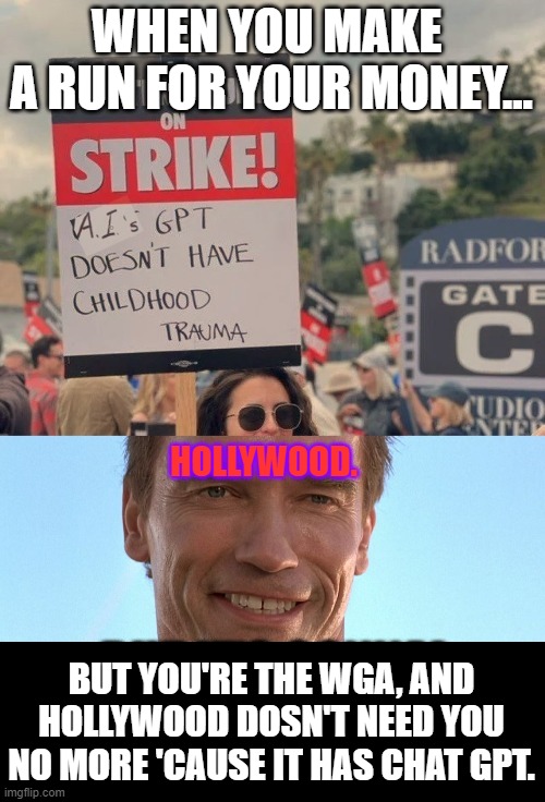 WGA is F*cked! | WHEN YOU MAKE 
A RUN FOR YOUR MONEY... HOLLYWOOD. BUT YOU'RE THE WGA, AND HOLLYWOOD DOSN'T NEED YOU NO MORE 'CAUSE IT HAS CHAT GPT. | image tagged in a i childhood trauma,memes,funny,writers strike,chatgpt,hollywood | made w/ Imgflip meme maker
