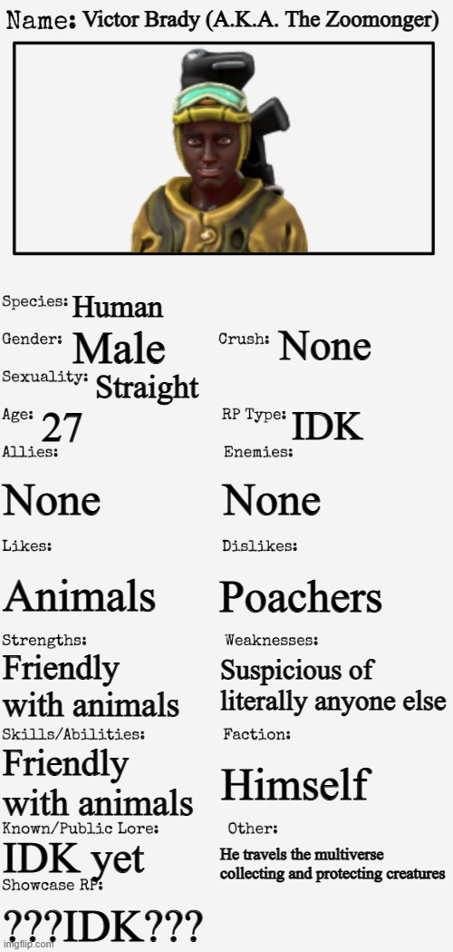 My new OC, the Zoomonger | Victor Brady (A.K.A. The Zoomonger); Human; None; Male; Straight; 27; IDK; None; None; Poachers; Animals; Suspicious of literally anyone else; Friendly with animals; Friendly with animals; Himself; IDK yet; He travels the multiverse collecting and protecting creatures; ???IDK??? | image tagged in new oc showcase for rp stream | made w/ Imgflip meme maker