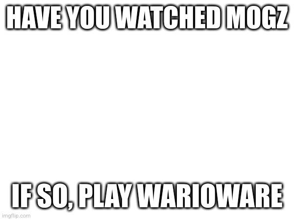 HAVE YOU WATCHED MOGZ; IF SO, PLAY WARIOWARE | made w/ Imgflip meme maker