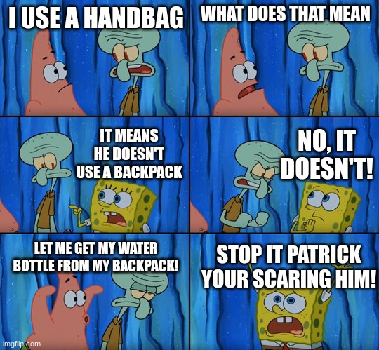 I was bored. :l | I USE A HANDBAG; WHAT DOES THAT MEAN; NO, IT DOESN'T! IT MEANS HE DOESN'T USE A BACKPACK; LET ME GET MY WATER BOTTLE FROM MY BACKPACK! STOP IT PATRICK YOUR SCARING HIM! | image tagged in stop it patrick you're scaring him,idk | made w/ Imgflip meme maker
