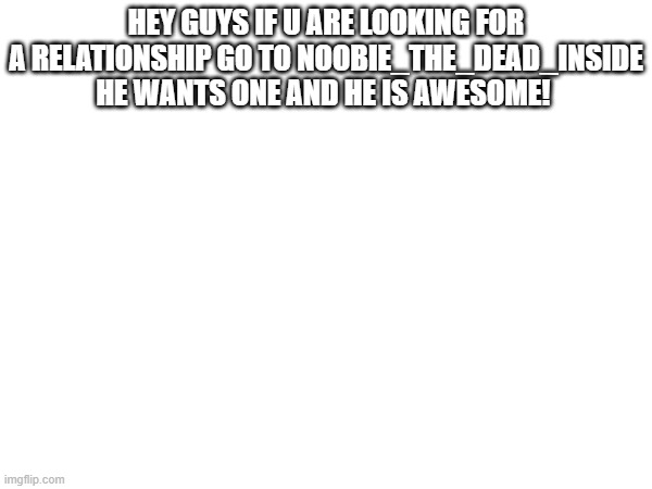 HEY GUYS IF U ARE LOOKING FOR A RELATIONSHIP GO TO NOOBIE_THE_DEAD_INSIDE HE WANTS ONE AND HE IS AWESOME! | made w/ Imgflip meme maker