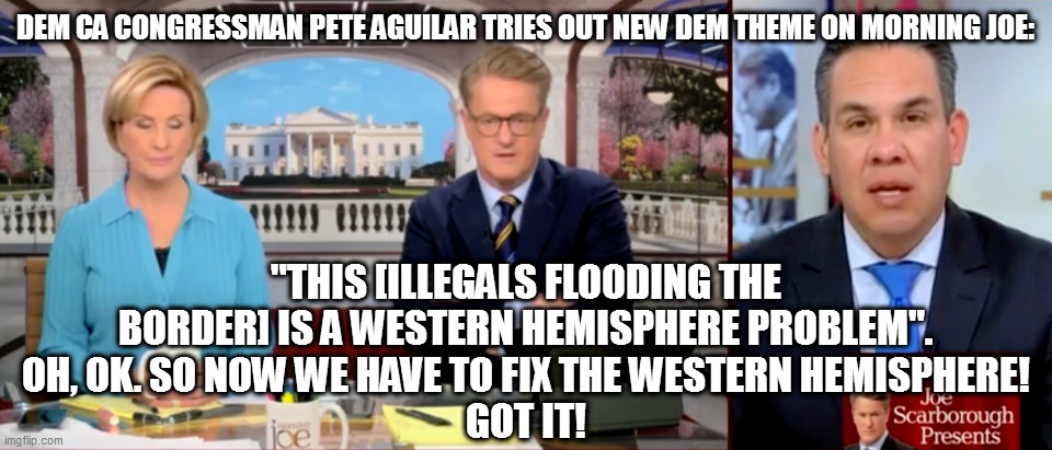 DEM CA CONGRESSMAN PETE AGUILAR TRIES OUT NEW DEM THEME ON MORNING JOE:; "THIS [ILLEGALS FLOODING THE BORDER] IS A WESTERN HEMISPHERE PROBLEM".
OH, OK. SO NOW WE HAVE TO FIX THE WESTERN HEMISPHERE!
GOT IT! | image tagged in memes | made w/ Imgflip meme maker