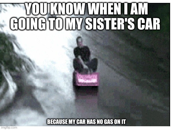 me when am going ti my sister's car because my car has no gas | YOU KNOW WHEN I AM GOING TO MY SISTER'S CAR; BECAUSE MY CAR HAS NO GAS ON IT | image tagged in cars | made w/ Imgflip meme maker