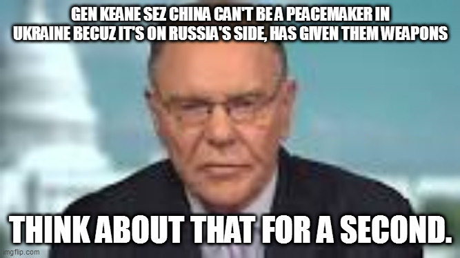 and he's a 'scholar-soldier', with an MA in philosophy???!!! | GEN KEANE SEZ CHINA CAN'T BE A PEACEMAKER IN UKRAINE BECUZ IT'S ON RUSSIA'S SIDE, HAS GIVEN THEM WEAPONS; THINK ABOUT THAT FOR A SECOND. | image tagged in memes | made w/ Imgflip meme maker