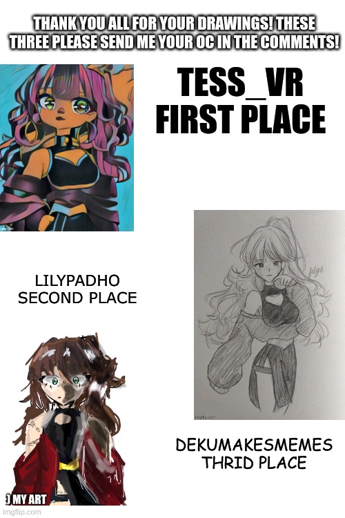 Thank you all again! should I do this again? | THANK YOU ALL FOR YOUR DRAWINGS! THESE THREE PLEASE SEND ME YOUR OC IN THE COMMENTS! TESS_VR
FIRST PLACE; LILYPADHO
SECOND PLACE; DEKUMAKESMEMES
THRID PLACE | image tagged in drawing,thank you | made w/ Imgflip meme maker