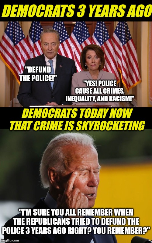 Can anyone actually believe Dems are suggesting they never supported police defunding? Do I need to pull the sound bites? | DEMOCRATS 3 YEARS AGO; "DEFUND THE POLICE!"; "YES! POLICE CAUSE ALL CRIMES, INEQUALITY, AND RACISM!"; DEMOCRATS TODAY NOW THAT CRIME IS SKYROCKETING; "I'M SURE YOU ALL REMEMBER WHEN THE REPUBLICANS TRIED TO DEFUND THE POLICE 3 YEARS AGO RIGHT? YOU REMEMBER?" | image tagged in chuck and nancy,biden confused,police,crime,fantasy,liberal logic | made w/ Imgflip meme maker