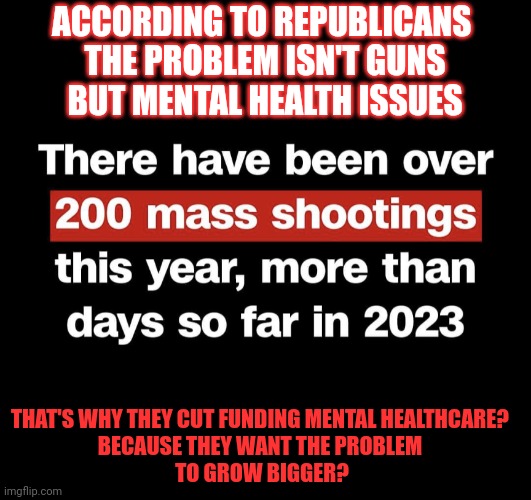 Why do Republicans want more gun violence? | ACCORDING TO REPUBLICANS 
THE PROBLEM ISN'T GUNS
BUT MENTAL HEALTH ISSUES; THAT'S WHY THEY CUT FUNDING MENTAL HEALTHCARE? 
BECAUSE THEY WANT THE PROBLEM 
TO GROW BIGGER? | image tagged in republicans,gun control,mental health,mental illness,think about it | made w/ Imgflip meme maker