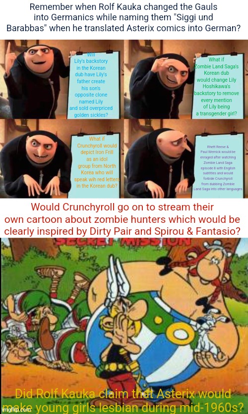 Crunchyroll's plan to lose their license to Zombie Land Saga after Lily Hoshikawa being revealed to be a transgender girl | Remember when Rolf Kauka changed the Gauls into Germanics while naming them "Siggi und Barabbas" when he translated Asterix comics into German? Will Lily's backstory in the Korean dub have Lily's father create his son's opposite clone named Lily and sold overpriced golden sickles? What if Zombie Land Saga's Korean dub would change Lily Hoshikawa's backstory to remove every mention of Lily being a transgender girl? What if Crunchyroll would depict Iron Frill as an idol group from North Korea who will speak wih red letters in the Korean dub? Rhett Reese & Paul Wernick would be enraged after watching Zombie Land Saga episode 8 with English subtitles and would forbide Crunchyroll from dubbing Zombie Land Saga into other languages; Would Crunchyroll go on to stream their own cartoon about zombie hunters which would be clearly inspired by Dirty Pair and Spirou & Fantasio? Did Rolf Kauka claim that Asterix would make young girls lesbian during mid-1960s? | image tagged in memes,gru's plan,asterix,zombie apocalypse | made w/ Imgflip meme maker