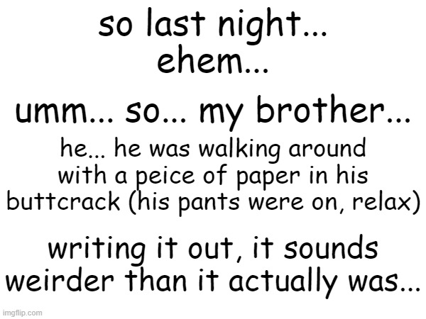 and we're back! yet ANOTHER weird family encounter | so last night...
ehem... umm... so... my brother... he... he was walking around with a peice of paper in his buttcrack (his pants were on, relax); writing it out, it sounds weirder than it actually was... | image tagged in memes,family,weird | made w/ Imgflip meme maker