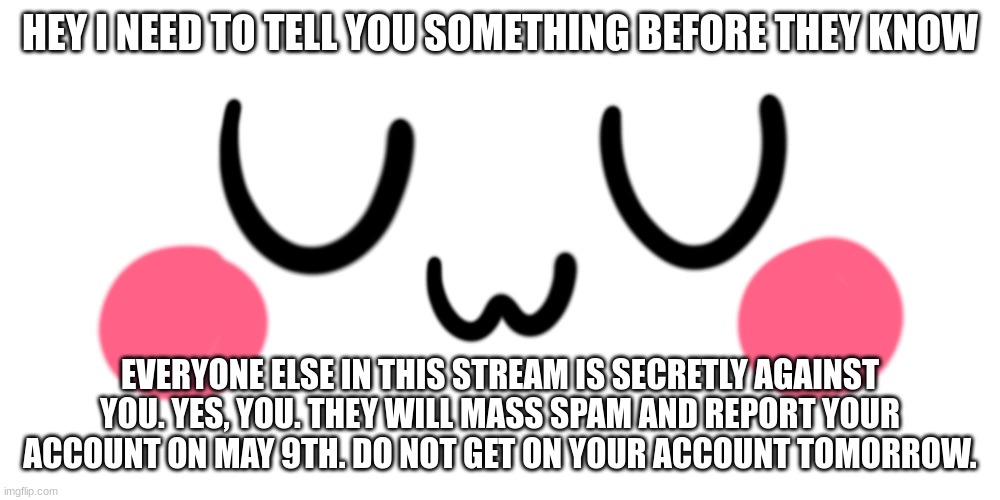 They will know | HEY I NEED TO TELL YOU SOMETHING BEFORE THEY KNOW; EVERYONE ELSE IN THIS STREAM IS SECRETLY AGAINST YOU. YES, YOU. THEY WILL MASS SPAM AND REPORT YOUR ACCOUNT ON MAY 9TH. DO NOT GET ON YOUR ACCOUNT TOMORROW. | image tagged in uwu | made w/ Imgflip meme maker