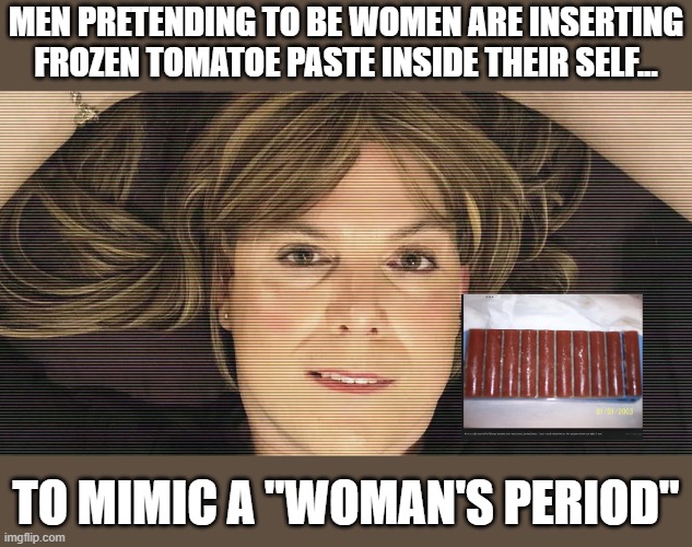 Shoving frozen tomatoe paste in yourself to propel a delusion screams mentally sound | MEN PRETENDING TO BE WOMEN ARE INSERTING FROZEN TOMATOE PASTE INSIDE THEIR SELF... TO MIMIC A "WOMAN'S PERIOD" | image tagged in stupid liberals,transgender,mental illness,illusion 100,funny memes | made w/ Imgflip meme maker