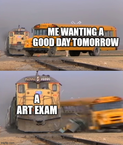 Please help me | ME WANTING A GOOD DAY TOMORROW; A ART EXAM | image tagged in a train hitting a school bus | made w/ Imgflip meme maker